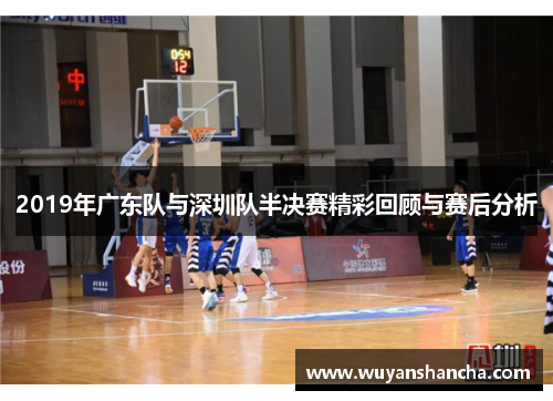 2019年广东队与深圳队半决赛精彩回顾与赛后分析