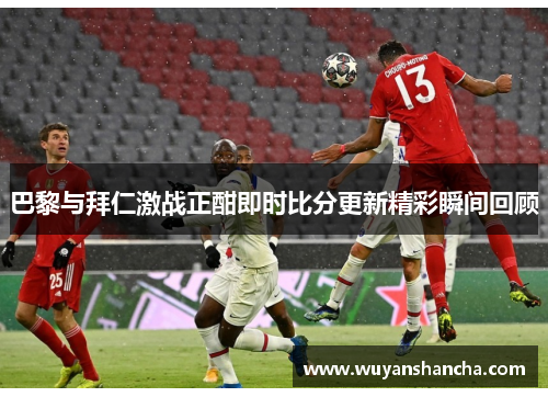 巴黎与拜仁激战正酣即时比分更新精彩瞬间回顾