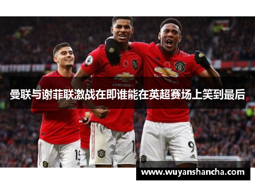 曼联与谢菲联激战在即谁能在英超赛场上笑到最后